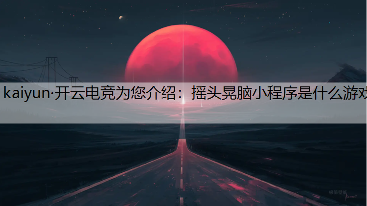 kaiyun·开云电竞为您介绍：摇头晃脑小程序是什么游戏